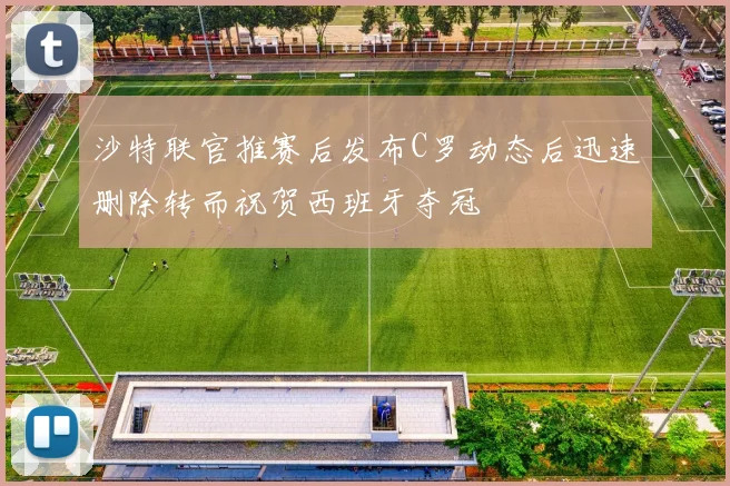 沙特联官推赛后发布C罗动态后迅速删除转而祝贺西班牙夺冠