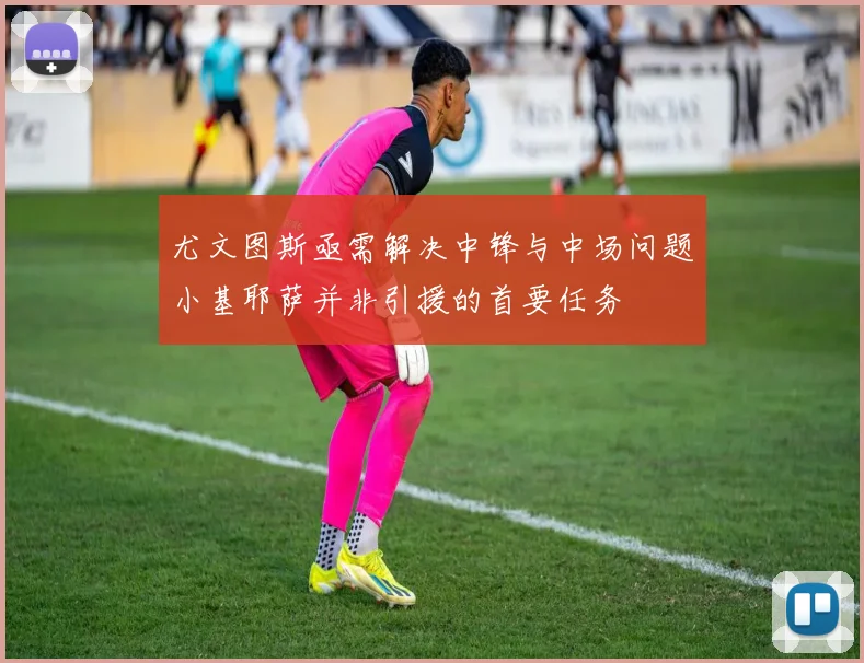 尤文图斯亟需解决中锋与中场问题小基耶萨并非引援的首要任务