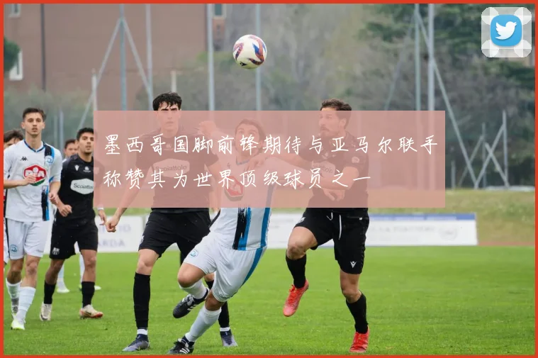 墨西哥国脚前锋期待与亚马尔联手称赞其为世界顶级球员之一