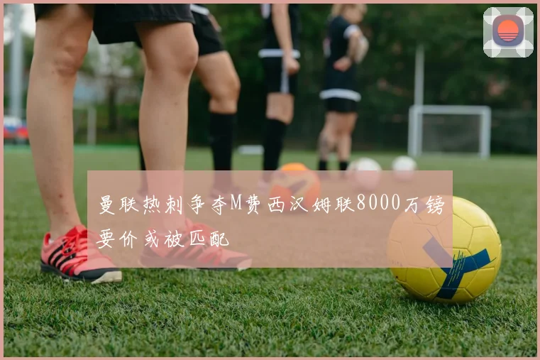 曼联热刺争夺M费西汉姆联8000万镑要价或被匹配