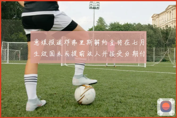 意媒报道邓弗里斯解约金将在七月生效国米或提前放人并接受分期付款