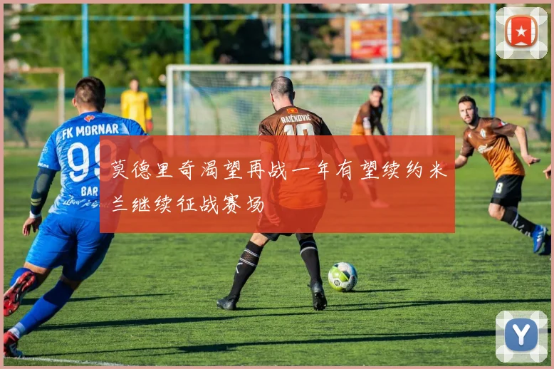 莫德里奇渴望再战一年有望续约米兰继续征战赛场