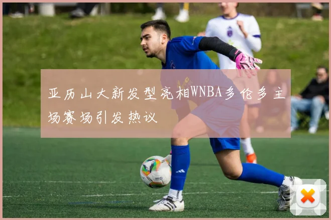 亚历山大新发型亮相WNBA多伦多主场赛场引发热议