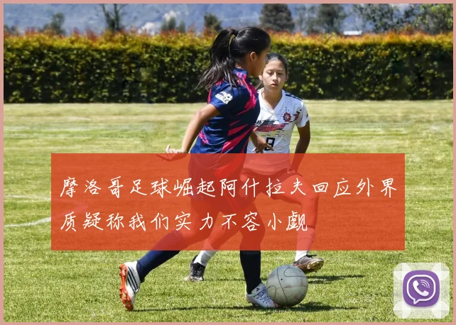 摩洛哥足球崛起阿什拉夫回应外界质疑称我们实力不容小觑
