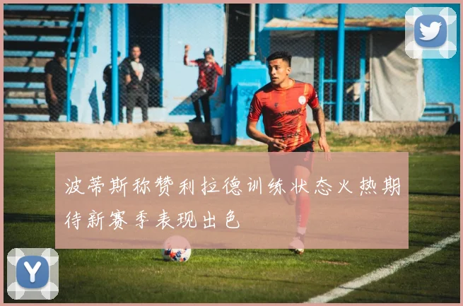 波蒂斯称赞利拉德训练状态火热期待新赛季表现出色