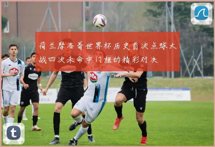 荷兰摩洛哥世界杯历史首次点球大战四次未命中门框的精彩对决