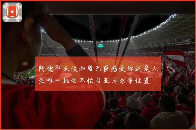 阿德耶米谈加盟巴萨感受称这是人生唯一机会不怕与亚马尔争位置