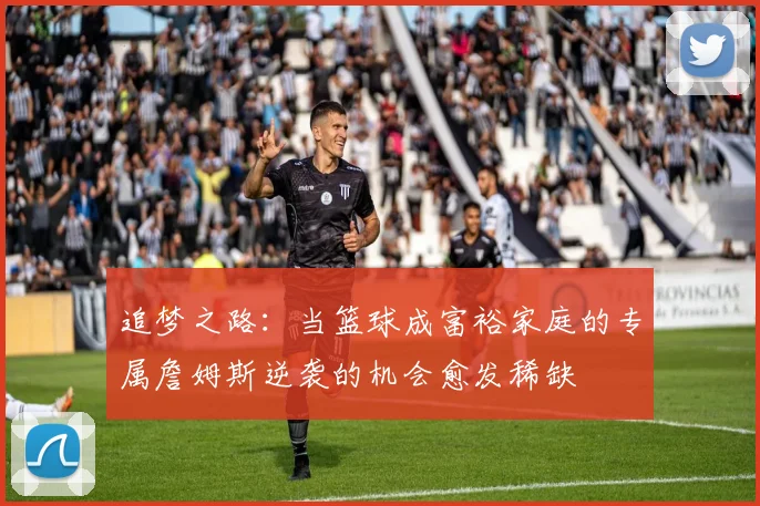 追梦之路：当篮球成富裕家庭的专属詹姆斯逆袭的机会愈发稀缺