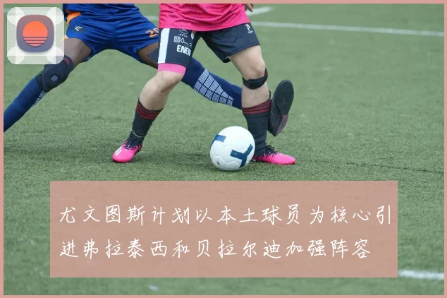 尤文图斯计划以本土球员为核心引进弗拉泰西和贝拉尔迪加强阵容