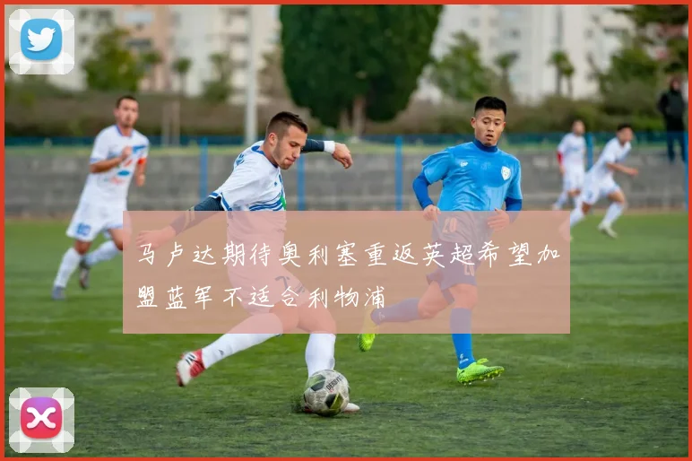 马卢达期待奥利塞重返英超希望加盟蓝军不适合利物浦
