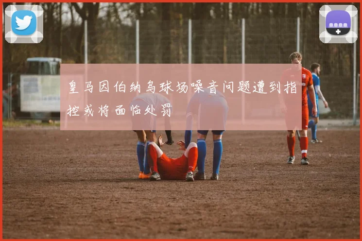 皇马因伯纳乌球场噪音问题遭到指控或将面临处罚