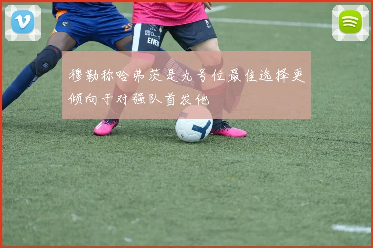 穆勒称哈弗茨是九号位最佳选择更倾向于对强队首发他