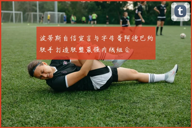 波蒂斯自信宣言与字母哥阿德巴约联手打造联盟最强内线组合