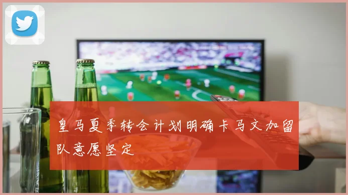 皇马夏季转会计划明确卡马文加留队意愿坚定