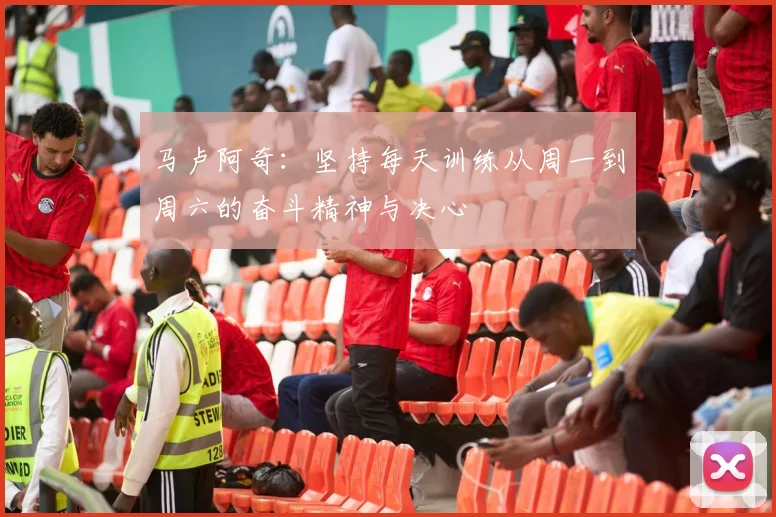 马卢阿奇：坚持每天训练从周一到周六的奋斗精神与决心