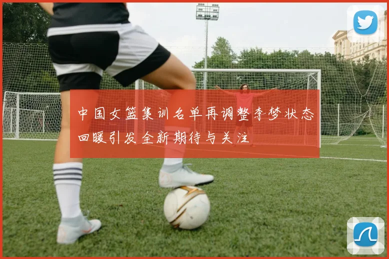 中国女篮集训名单再调整李梦状态回暖引发全新期待与关注