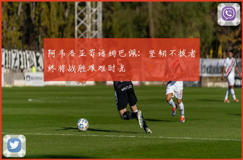 阿韦洛亚寄语姆巴佩：坚韧不拔者终将战胜艰难时光
