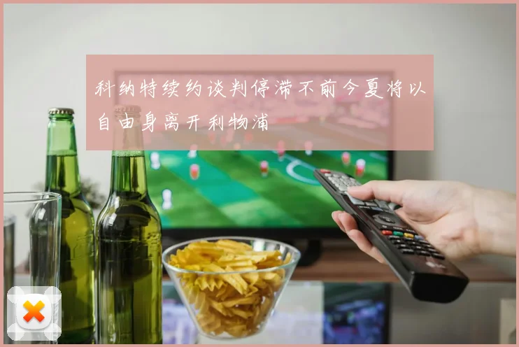 科纳特续约谈判停滞不前今夏将以自由身离开利物浦