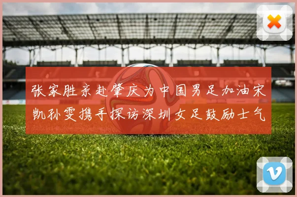张家胜亲赴肇庆为中国男足加油宋凯孙雯携手探访深圳女足鼓励士气