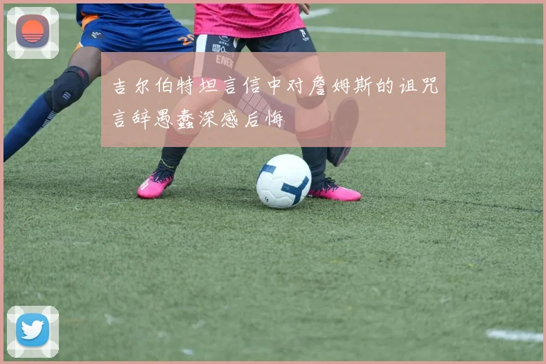 吉尔伯特坦言信中对詹姆斯的诅咒言辞愚蠢深感后悔