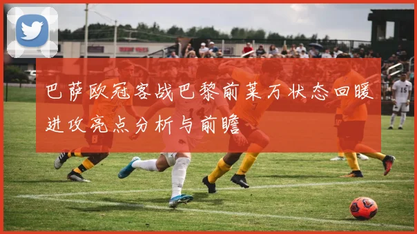巴萨欧冠客战巴黎前莱万状态回暖进攻亮点分析与前瞻