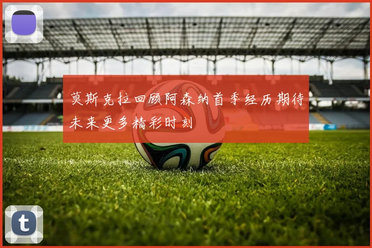 莫斯克拉回顾阿森纳首季经历期待未来更多精彩时刻