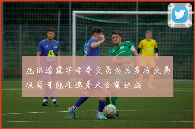 鹿记透露字母哥交易或为多方交易极有可能在选秀大会前达成