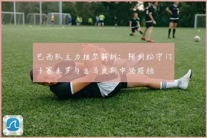巴西队主力框架解析：阿利松守门卡塞米罗与吉马良斯中场搭档