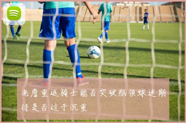 老詹重返骑士能否突破瓶颈球迷期待是否过于沉重