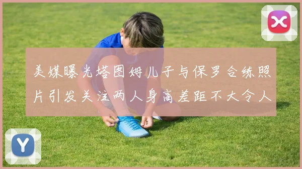 美媒曝光塔图姆儿子与保罗合练照片引发关注两人身高差距不大令人惊讶